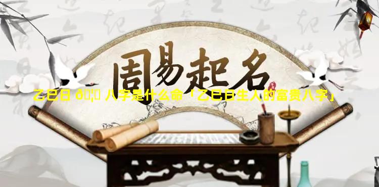 乙巳日 🦊 八字是什么命「乙巳日生人的富贵八字」